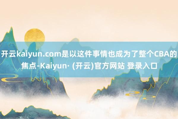 开云kaiyun.com是以这件事情也成为了整个CBA的焦点-Kaiyun· (开云)官方网站 登录入口