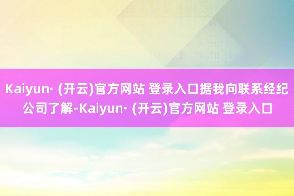 Kaiyun· (开云)官方网站 登录入口据我向联系经纪公司了解-Kaiyun· (开云)官方网站 登录入口