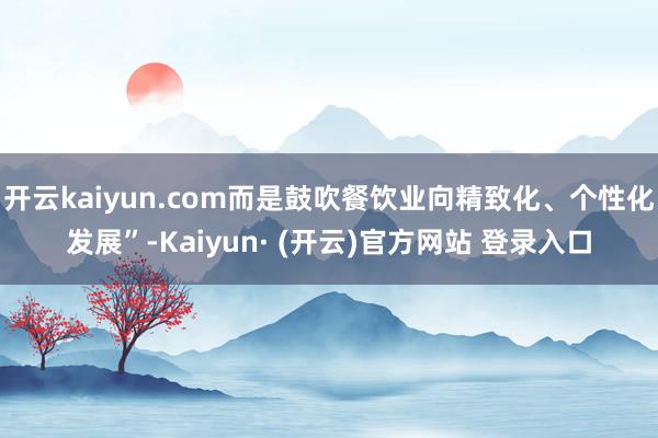 开云kaiyun.com而是鼓吹餐饮业向精致化、个性化发展”-Kaiyun· (开云)官方网站 登录入口