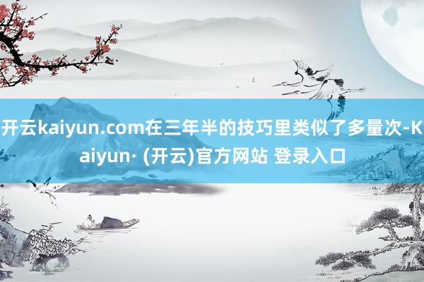 开云kaiyun.com在三年半的技巧里类似了多量次-Kaiyun· (开云)官方网站 登录入口