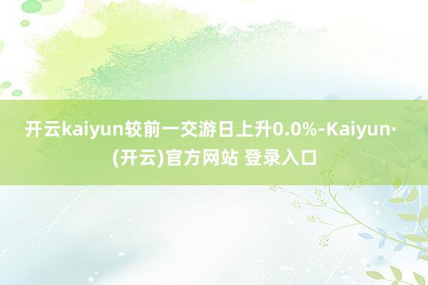 开云kaiyun较前一交游日上升0.0%-Kaiyun· (开云)官方网站 登录入口