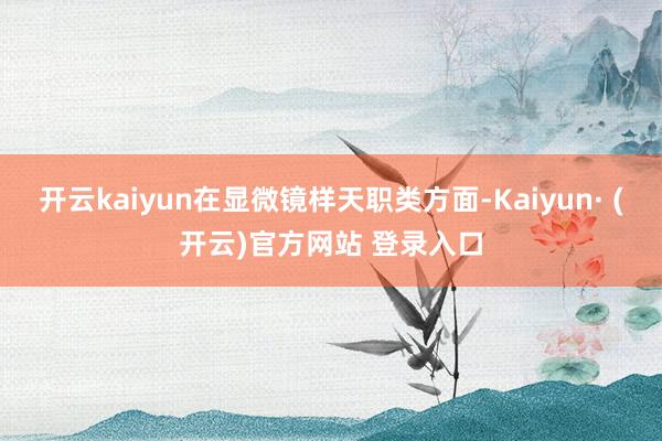 开云kaiyun在显微镜样天职类方面-Kaiyun· (开云)官方网站 登录入口