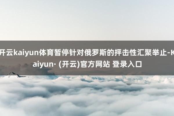 开云kaiyun体育暂停针对俄罗斯的抨击性汇聚举止-Kaiyun· (开云)官方网站 登录入口
