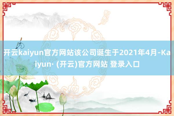 开云kaiyun官方网站该公司诞生于2021年4月-Kaiyun· (开云)官方网站 登录入口