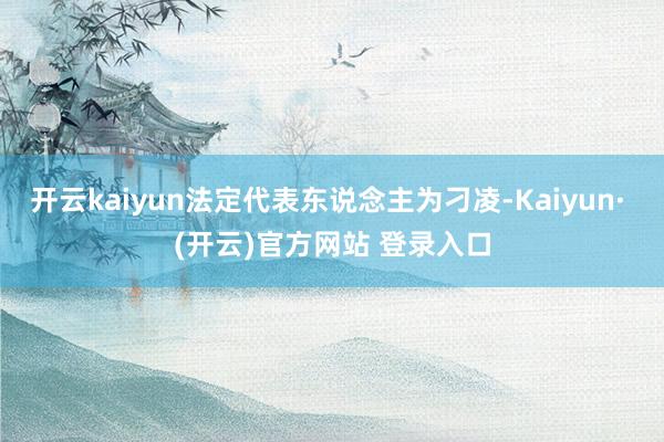 开云kaiyun法定代表东说念主为刁凌-Kaiyun· (开云)官方网站 登录入口