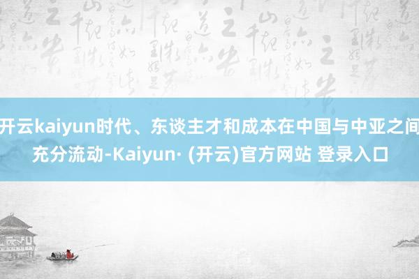 开云kaiyun时代、东谈主才和成本在中国与中亚之间充分流动-Kaiyun· (开云)官方网站 登录入口