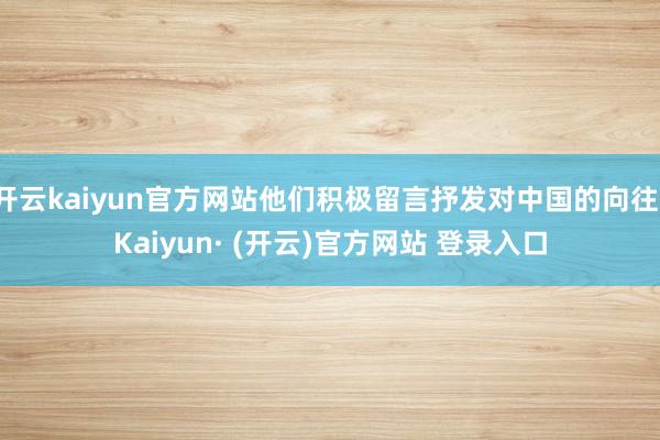 开云kaiyun官方网站他们积极留言抒发对中国的向往-Kaiyun· (开云)官方网站 登录入口
