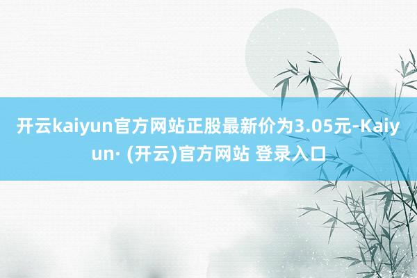 开云kaiyun官方网站正股最新价为3.05元-Kaiyun· (开云)官方网站 登录入口