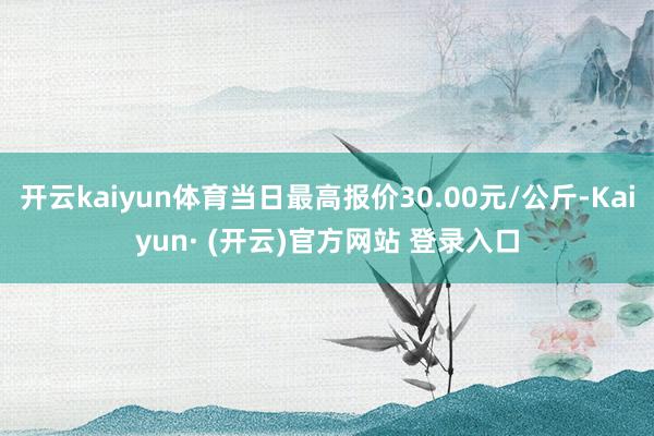 开云kaiyun体育当日最高报价30.00元/公斤-Kaiyun· (开云)官方网站 登录入口