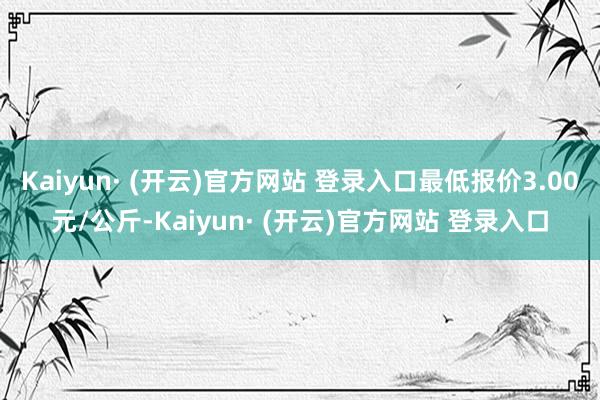 Kaiyun· (开云)官方网站 登录入口最低报价3.00元/公斤-Kaiyun· (开云)官方网站 登录入口