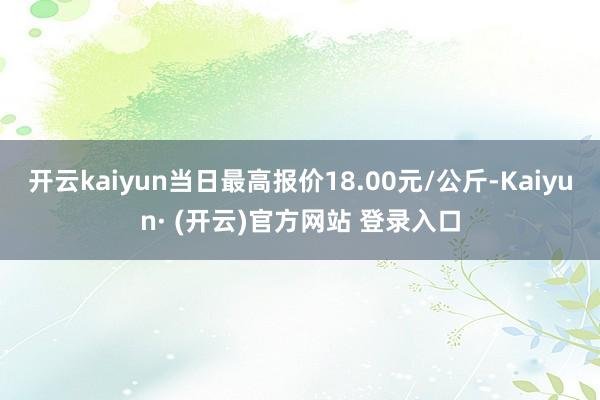 开云kaiyun当日最高报价18.00元/公斤-Kaiyun· (开云)官方网站 登录入口
