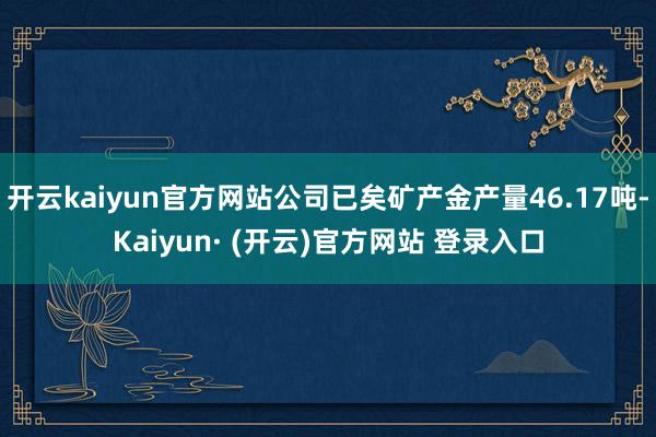 开云kaiyun官方网站公司已矣矿产金产量46.17吨-Kaiyun· (开云)官方网站 登录入口