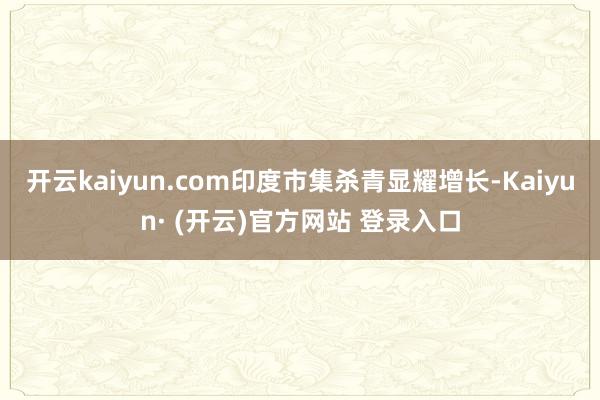 开云kaiyun.com印度市集杀青显耀增长-Kaiyun· (开云)官方网站 登录入口