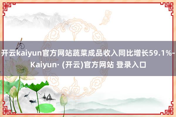 开云kaiyun官方网站蔬菜成品收入同比增长59.1%-Kaiyun· (开云)官方网站 登录入口