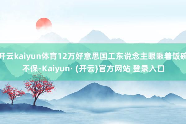 开云kaiyun体育12万好意思国工东说念主眼瞅着饭碗不保-Kaiyun· (开云)官方网站 登录入口