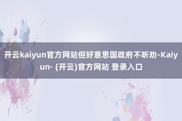 开云kaiyun官方网站但好意思国政府不听劝-Kaiyun· (开云)官方网站 登录入口