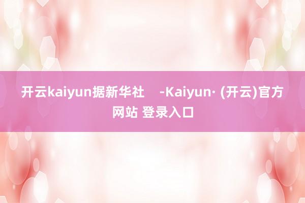 开云kaiyun据新华社    -Kaiyun· (开云)官方网站 登录入口