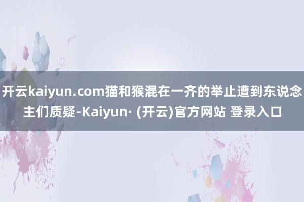 开云kaiyun.com猫和猴混在一齐的举止遭到东说念主们质疑-Kaiyun· (开云)官方网站 登录入口