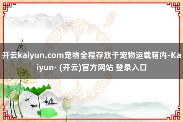 开云kaiyun.com宠物全程存放于宠物运载箱内-Kaiyun· (开云)官方网站 登录入口