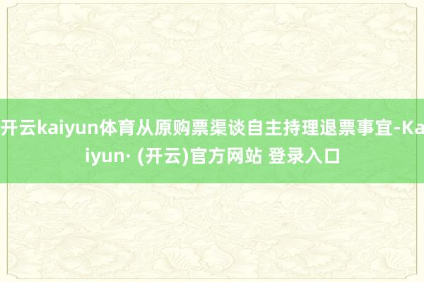 开云kaiyun体育从原购票渠谈自主持理退票事宜-Kaiyun· (开云)官方网站 登录入口