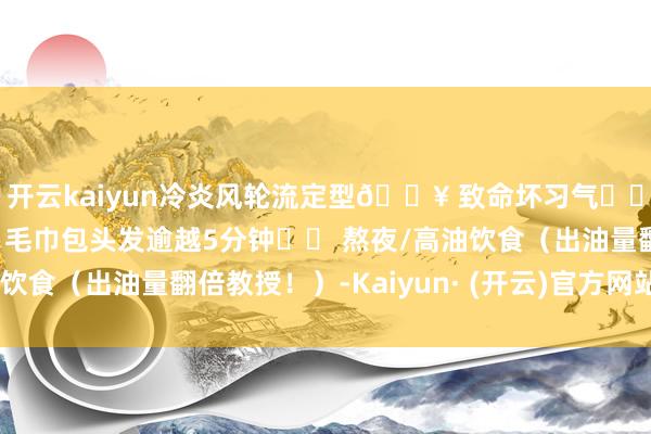 开云kaiyun冷炎风轮流定型💥 致命坏习气✖️ 护发素抹到头皮✖️ 毛巾包头发逾越5分钟✖️ 熬夜/高油饮食（出油量翻倍教授！）-Kaiyun· (开云)官方网站 登录入口