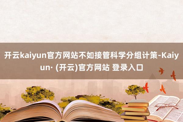 开云kaiyun官方网站不如接管科学分组计策-Kaiyun· (开云)官方网站 登录入口