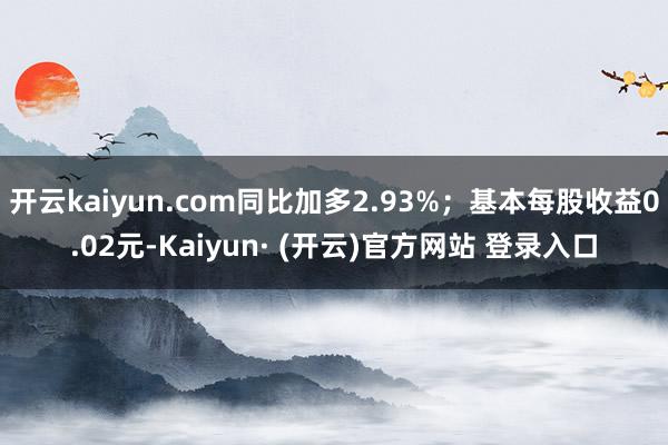 开云kaiyun.com同比加多2.93%；基本每股收益0.02元-Kaiyun· (开云)官方网站 登录入口
