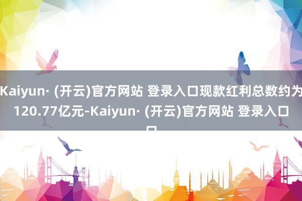 Kaiyun· (开云)官方网站 登录入口现款红利总数约为120.77亿元-Kaiyun· (开云)官方网站 登录入口