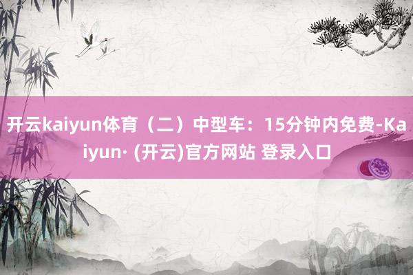 开云kaiyun体育（二）中型车：15分钟内免费-Kaiyun· (开云)官方网站 登录入口