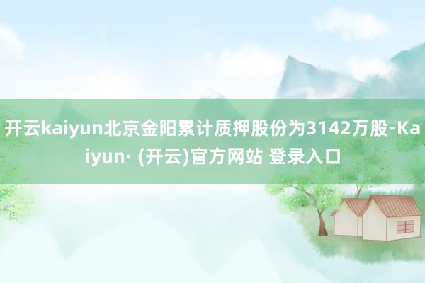 开云kaiyun北京金阳累计质押股份为3142万股-Kaiyun· (开云)官方网站 登录入口
