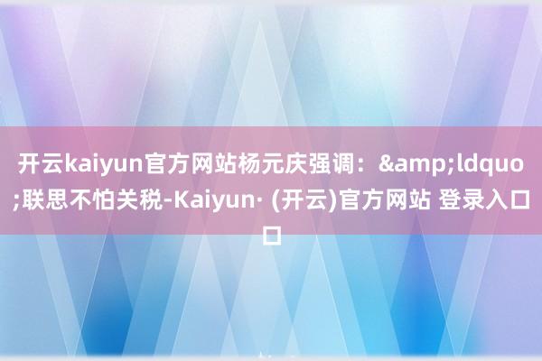 开云kaiyun官方网站杨元庆强调：&ldquo;联思不怕关税-Kaiyun· (开云)官方网站 登录入口