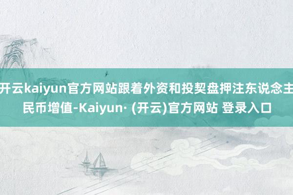 开云kaiyun官方网站跟着外资和投契盘押注东说念主民币增值-Kaiyun· (开云)官方网站 登录入口