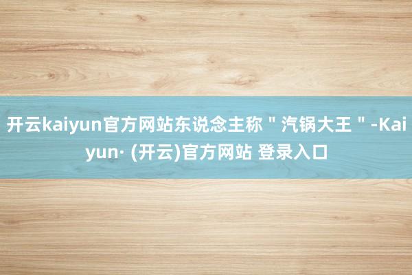 开云kaiyun官方网站东说念主称＂汽锅大王＂-Kaiyun· (开云)官方网站 登录入口