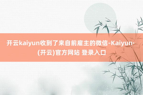 开云kaiyun收到了来自前雇主的微信-Kaiyun· (开云)官方网站 登录入口