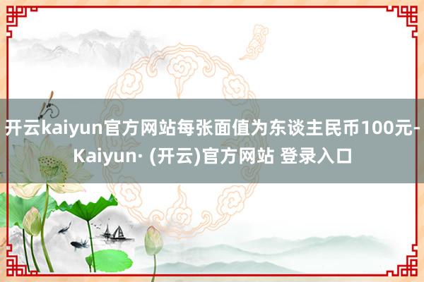 开云kaiyun官方网站每张面值为东谈主民币100元-Kaiyun· (开云)官方网站 登录入口