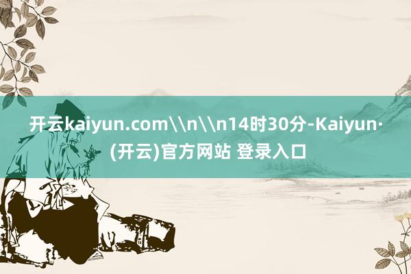 开云kaiyun.com\n\n14时30分-Kaiyun· (开云)官方网站 登录入口