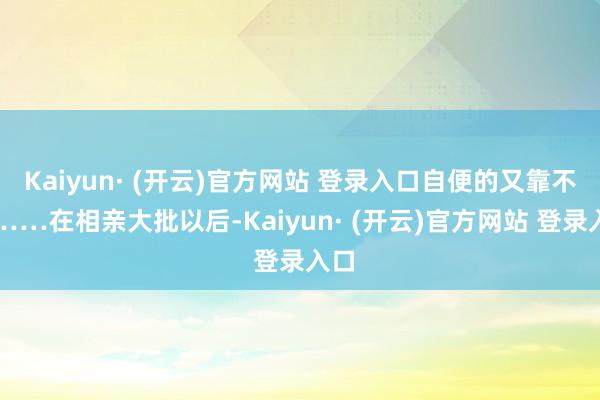 Kaiyun· (开云)官方网站 登录入口自便的又靠不住……在相亲大批以后-Kaiyun· (开云)官方网站 登录入口
