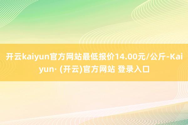 开云kaiyun官方网站最低报价14.00元/公斤-Kaiyun· (开云)官方网站 登录入口