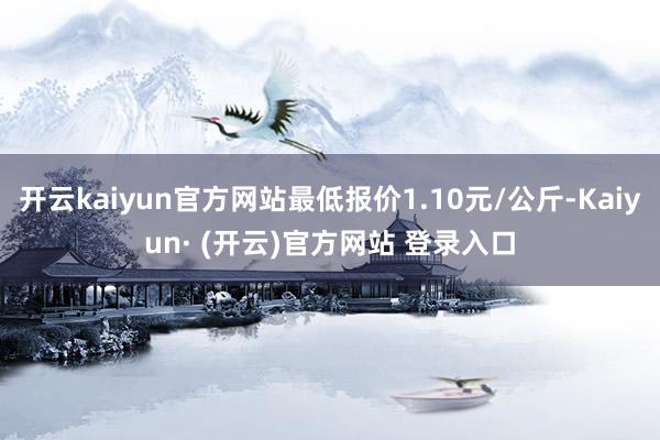 开云kaiyun官方网站最低报价1.10元/公斤-Kaiyun· (开云)官方网站 登录入口
