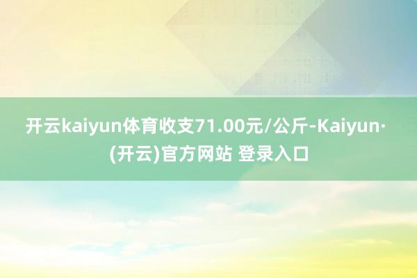 开云kaiyun体育收支71.00元/公斤-Kaiyun· (开云)官方网站 登录入口