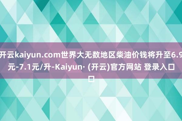开云kaiyun.com世界大无数地区柴油价钱将升至6.9元-7.1元/升-Kaiyun· (开云)官方网站 登录入口