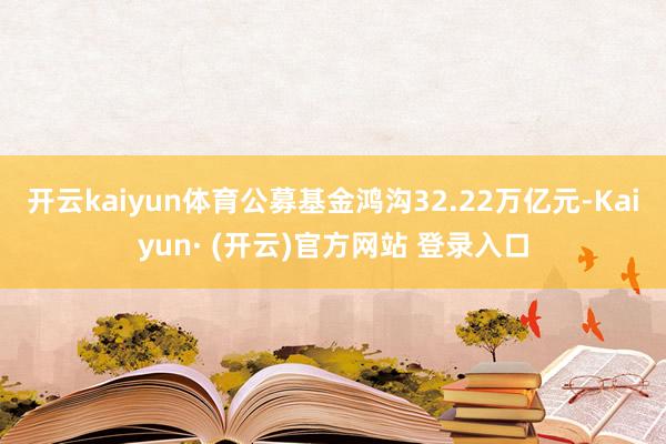 开云kaiyun体育公募基金鸿沟32.22万亿元-Kaiyun· (开云)官方网站 登录入口
