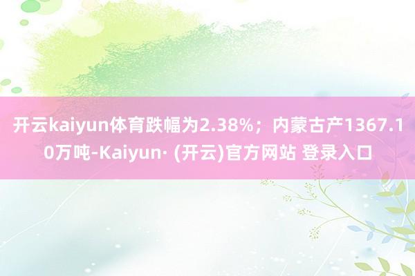 开云kaiyun体育跌幅为2.38%；内蒙古产1367.10万吨-Kaiyun· (开云)官方网站 登录入口