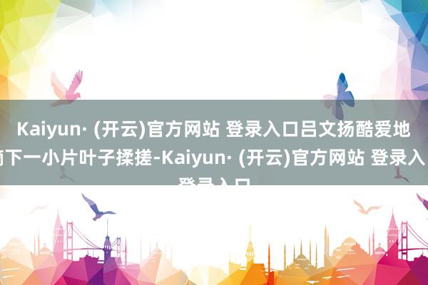 Kaiyun· (开云)官方网站 登录入口吕文扬酷爱地摘下一小片叶子揉搓-Kaiyun· (开云)官方网站 登录入口
