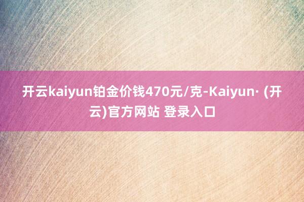 开云kaiyun铂金价钱470元/克-Kaiyun· (开云)官方网站 登录入口