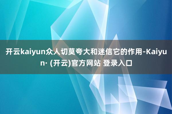 开云kaiyun众人切莫夸大和迷信它的作用-Kaiyun· (开云)官方网站 登录入口