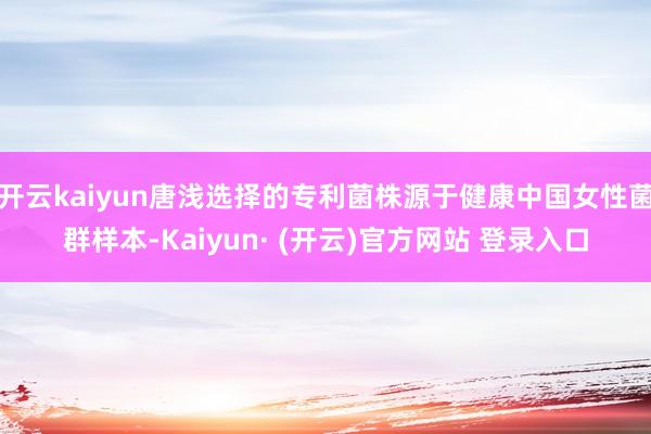 开云kaiyun唐浅选择的专利菌株源于健康中国女性菌群样本-Kaiyun· (开云)官方网站 登录入口
