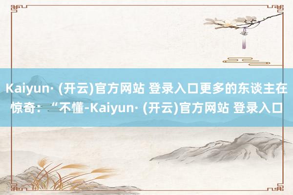 Kaiyun· (开云)官方网站 登录入口更多的东谈主在惊奇：“不懂-Kaiyun· (开云)官方网站 登录入口