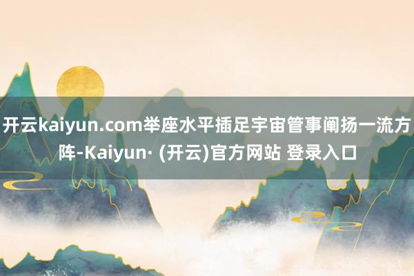 开云kaiyun.com举座水平插足宇宙管事阐扬一流方阵-Kaiyun· (开云)官方网站 登录入口