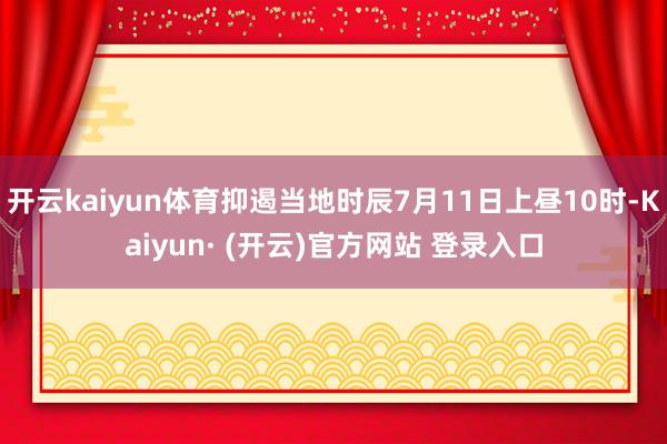开云kaiyun体育抑遏当地时辰7月11日上昼10时-Kaiyun· (开云)官方网站 登录入口